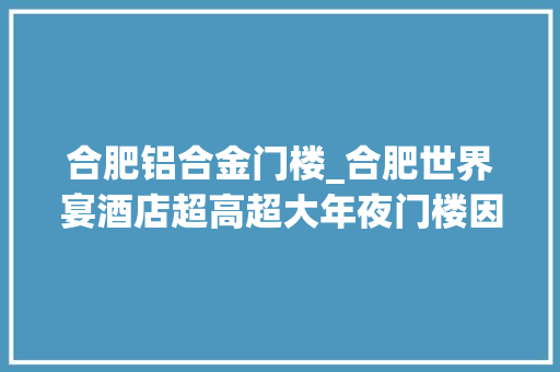 合肥铝合金门楼_合肥世界宴酒店超高超大年夜门楼因违建被拆除