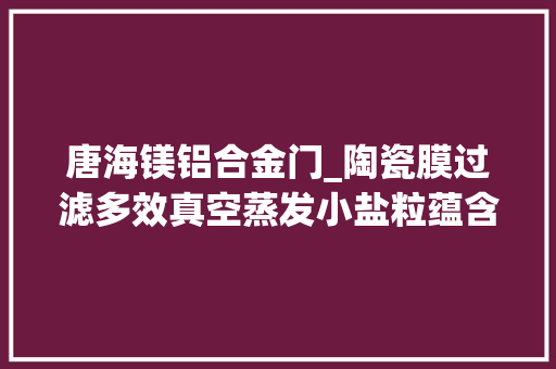 唐海镁铝合金门_陶瓷膜过滤多效真空蒸发小盐粒蕴含大年夜科技