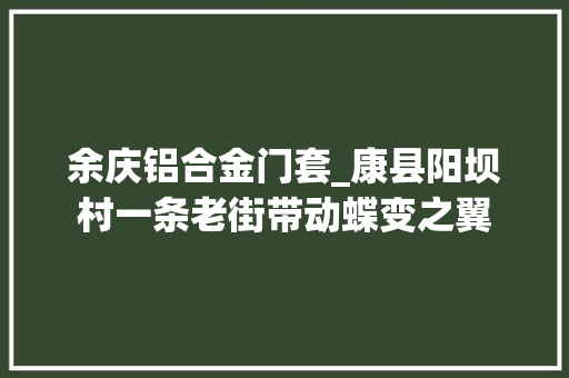 余庆铝合金门套_康县阳坝村一条老街带动蝶变之翼
