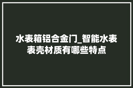 水表箱铝合金门_智能水表表壳材质有哪些特点