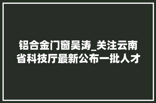 铝合金门窗吴涛_关注云南省科技厅最新公布一批人才名单