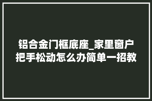 铝合金门框底座_家里窗户把手松动怎么办简单一招教你从新固定住把手
