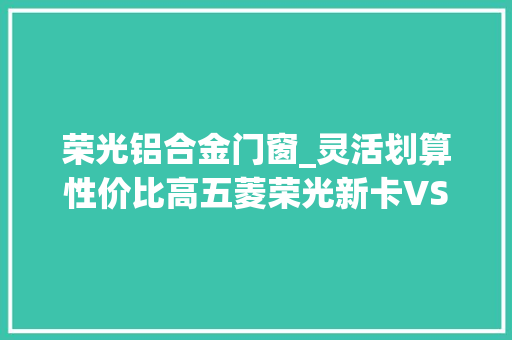 荣光铝合金门窗_灵活划算性价比高五菱荣光新卡VS五菱荣光小卡加长版你选谁