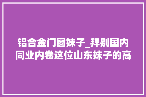 铝合金门窗妹子_拜别国内同业内卷这位山东妹子的高端门窗品牌在北美火了