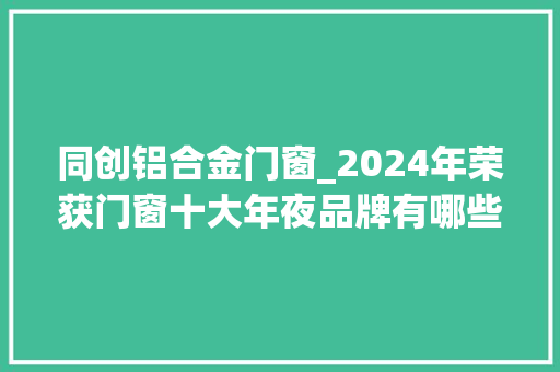 同创铝合金门窗_2024年荣获门窗十大年夜品牌有哪些