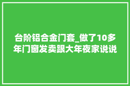 台阶铝合金门套_做了10多年门窗发卖跟大年夜家说说门窗定制经验许多若干人吃亏掉落坑