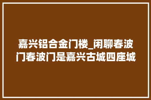 嘉兴铝合金门楼_闲聊春波门春波门是嘉兴古城四座城门的东门