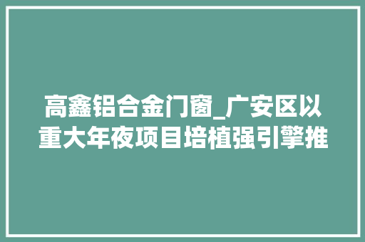 高鑫铝合金门窗_广安区以重大年夜项目培植强引擎推进高质量成长