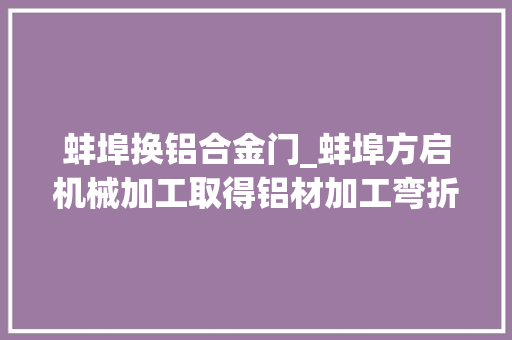 蚌埠换铝合金门_蚌埠方启机械加工取得铝材加工弯折设备专利解决铝材加工中的安然隐患问题