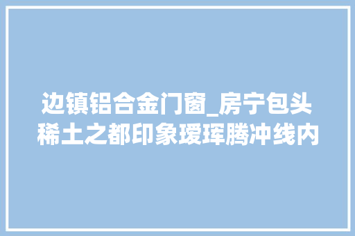 边镇铝合金门窗_房宁包头稀土之都印象瑷珲腾冲线内蒙古西段考察纪行