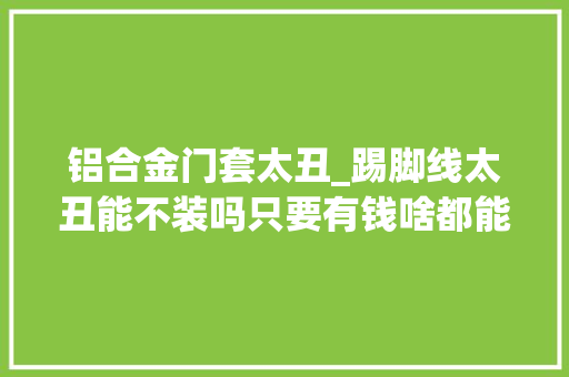 铝合金门套太丑_踢脚线太丑能不装吗只要有钱啥都能