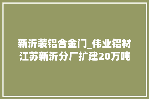 新沂装铝合金门_伟业铝材江苏新沂分厂扩建20万吨高端环保节能铝型材分娩基地