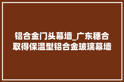 铝合金门头幕墙_广东穗合取得保温型铝合金玻璃幕墙结构专利提高铝合金玻璃幕墙结构的保温效果