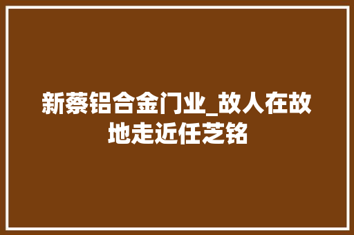 新蔡铝合金门业_故人在故地走近任芝铭
