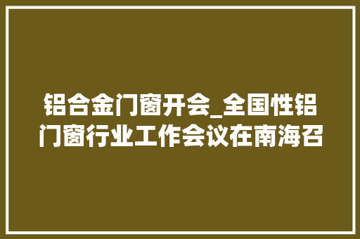 铝合金门窗开会_全国性铝门窗行业工作会议在南海召开为铝企带来利好