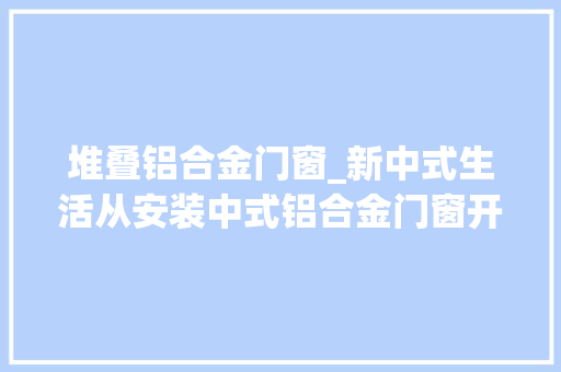 堆叠铝合金门窗_新中式生活从安装中式铝合金门窗开始
