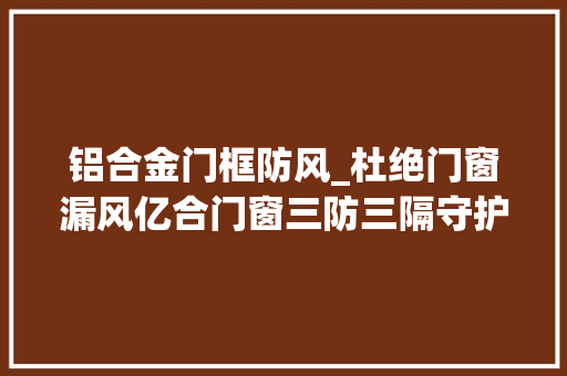 铝合金门框防风_杜绝门窗漏风亿合门窗三防三隔守护舒适家居生活