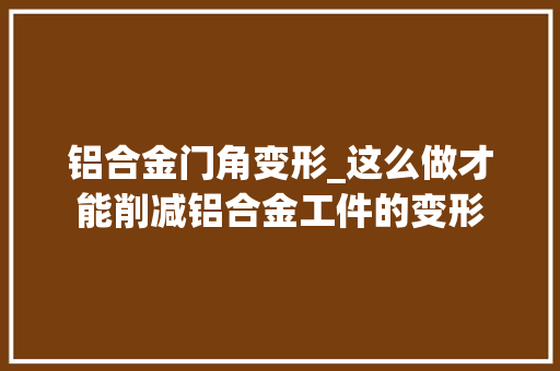 铝合金门角变形_这么做才能削减铝合金工件的变形