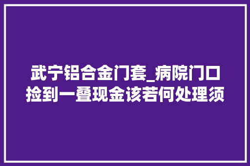 武宁铝合金门套_病院门口捡到一叠现金该若何处理须眉摄影留证再把钱交给保安