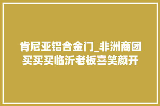 肯尼亚铝合金门_非洲商团买买买临沂老板喜笑颜开