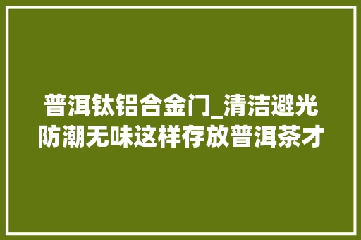 普洱钛铝合金门_清洁避光防潮无味这样存放普洱茶才最好