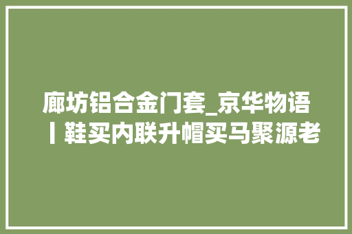 廊坊铝合金门套_京华物语丨鞋买内联升帽买马聚源老北京的购物口诀