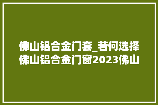 佛山铝合金门套_若何选择佛山铝合金门窗2023佛山铝合金门窗选购技巧今日更新