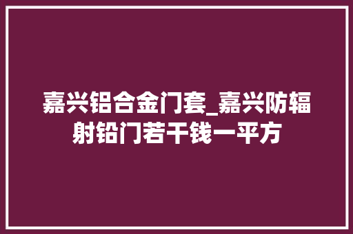 嘉兴铝合金门套_嘉兴防辐射铅门若干钱一平方