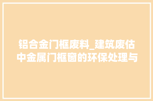 铝合金门框废料_建筑废估中金属门框窗的环保处理与本钱再运用
