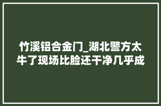 竹溪铝合金门_湖北警方太牛了现场比脸还干净几乎成去世局的杀人案竟然也能破
