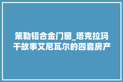 策勒铝合金门窗_塔克拉玛干故事艾尼瓦尔的四套房产