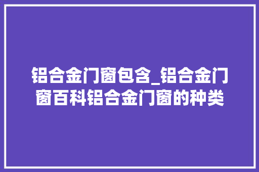 铝合金门窗包含_铝合金门窗百科铝合金门窗的种类