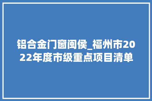 铝合金门窗闽侯_福州市2022年度市级重点项目清单