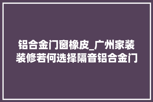 铝合金门窗橡皮_广州家装装修若何选择隔音铝合金门窗的常识介绍