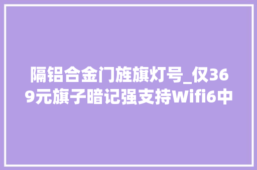 隔铝合金门旌旗灯号_仅369元旗子暗记强支持Wifi6中兴AX3000Pro路由值得拥有