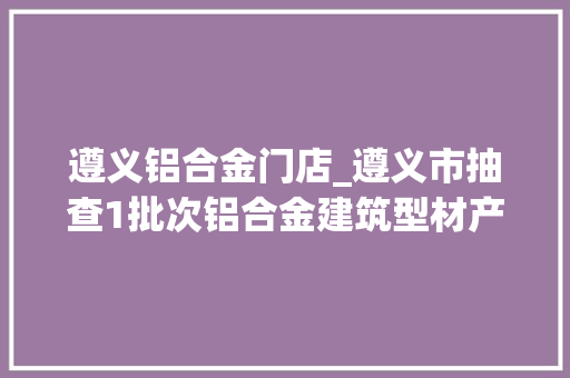 遵义铝合金门店_遵义市抽查1批次铝合金建筑型材产品受检项目均合格