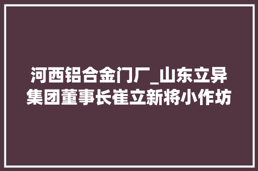 河西铝合金门厂_山东立异集团董事长崔立新将小作坊打造成国内规模最大年夜铝合金材料分娩基地