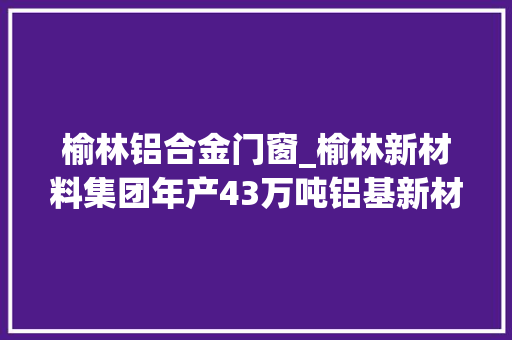 榆林铝合金门窗_榆林新材料集团年产43万吨铝基新材料项目培植跑出加速度