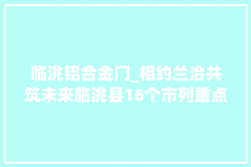 临洮铝合金门_相约兰洽共筑未来临洮县16个市列重点项目成功签约总投资6347亿元