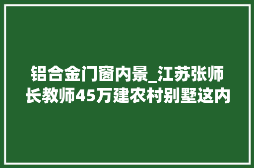 铝合金门窗内景_江苏张师长教师45万建农村别墅这内装我要给满分50万花的太值了