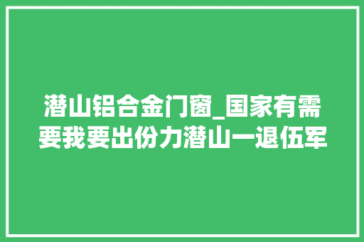 潜山铝合金门窗_国家有需要我要出份力潜山一退伍军人自愿投身火神山病院培植