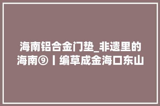 海南铝合金门垫_非遗里的海南⑨丨编草成金海口东山草编化指尖非遗成指尖经济