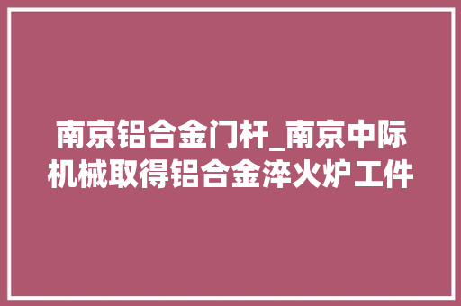 南京铝合金门杆_南京中际机械取得铝合金淬火炉工件放置结构专利解决放置结构不易拆卸问题