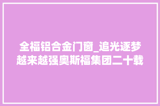 全福铝合金门窗_追光逐梦越来越强奥斯福集团二十载追光之旅