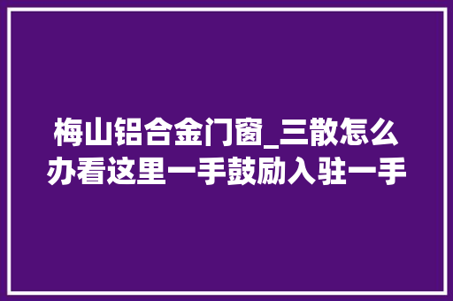 梅山铝合金门窗_三散怎么办看这里一手鼓励入驻一手规范治理立异机制实现常态监管