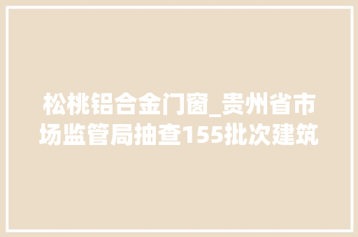 松桃铝合金门窗_贵州省市场监管局抽查155批次建筑安然玻璃产品12批次不合格