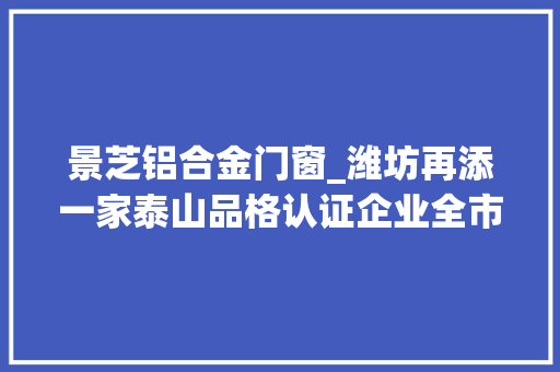 景芝铝合金门窗_潍坊再添一家泰山品格认证企业全市已有5家企业获此殊荣
