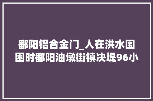 鄱阳铝合金门_人在洪水围困时鄱阳油墩街镇决堤96小时