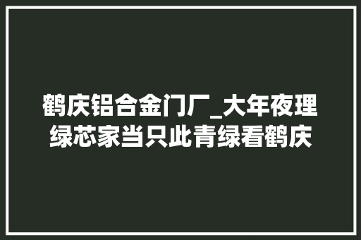 鹤庆铝合金门厂_大年夜理绿芯家当只此青绿看鹤庆