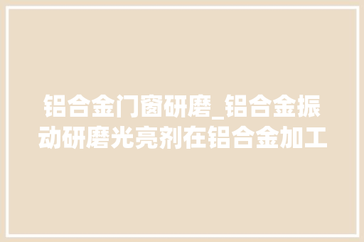 铝合金门窗研磨_铝合金振动研磨光亮剂在铝合金加工过程中的应用和运用留心事项